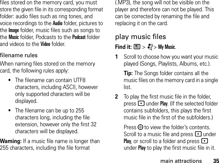 35main attractionsfiles stored on the memory card, you must store the given file in its corresponding format folder: audio files such as ring tones, and voice recordings to the Audio folder, pictures to the Image folder, music files such as songs to the Music folder, Podcasts to the Podcast folder and videos to the Video folder.filename rules When naming files stored on the memory card, the following rules apply: •The filename can contain UTF8 characters, including ASCII, however only supported characters will be displayed.•The filename can be up to 255 characters long, including the file extension, however only the first 32 characters will be displayed.Warning: If a music file name is longer than 255 characters, including the file format (.MP3), the song will not be visible on the player and therefore can not be played. This can be corrected by renaming the file and replacing it on the card.play music files Find it: / &gt; j&gt; My Music.1Scroll to choose how you want your music played (Songs, Playlists, Albums, etc.).Tip: The Songs folder contains all the music files on the memory card in a single list. 2To play the first music file in the folder, press - under Play. (If the selected folder contains subfolders, this plays the first music file in the first of the subfolders.)Press ; to view the folder’s contents. Scroll to a music file and press - under Play, or scroll to a folder and press - under Play to play the first music file in it. 