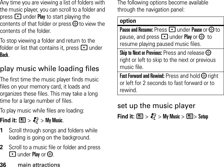 36main attractionsAny time you are viewing a list of folders with the music player, you can scroll to a folder and press - under Play to start playing the contents of that folder or press ; to view the contents of the folder. To stop viewing a folder and return to the folder or list that contains it, press - under Back.play music while loading filesThe first time the music player finds music files on your memory card, it loads and organizes these files. This may take a long time for a large number of files. To play music while files are loading:Find it: / &gt; j &gt; My Music.1Scroll through songs and folders while loading is going on the background. 2Scroll to a music file or folder and press - under Play or ;.The following options become available through the navigation panel:set up the music playerFind it: / &gt; j &gt; My Music &gt; /&gt; SetupoptionPause and Resume: Press - under Pause or ; to pause, and press - under Play or ; to resume playing paused music files.Skip to Next or Previous: Press and release ; right or left to skip to the next or previous music file.Fast Forward and Rewind: Press and hold ; right or left for 2 seconds to fast forward or to rewind.