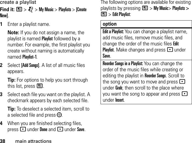 38main attractionscreate a playlist Find it: / &gt; j &gt; My Music &gt; Playlists &gt; [Create New]. 1Enter a playlist name. Note: If you do not assign a name, the playlist is named Playlist followed by a number. For example, the first playlist you create without naming is automatically named Playlist-1.2Select [Add Songs]. A list of all music files appears. Tip: For options to help you sort through this list, press /. 3Select each file you want on the playlist. A checkmark appears by each selected file. Tip: To deselect a selected item, scroll to a selected file and press ;.4When you are finished selecting files, press - under Done and - under Save.The following options are available for existing playlists by pressing / &gt; My Music&gt; Playlists &gt; / &gt; Edit Playlist:optionEdit a Playlist: You can change a playlist name, add music files, remove music files, and change the order of the music files Edit Playlist. Make changes and press - under Save.Reorder Songs in a Playlist: You can change the order of the music files while creating or editing the playlist in Reorder Songs. Scroll to the song you want to move and press - under Grab; then scroll to the place where you want the song to appear and press - under Insert.