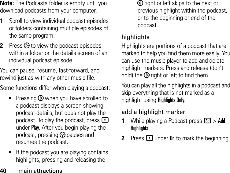 40main attractionsNote: The Podcasts folder is empty until you download podcasts from your computer.1Scroll to view individual podcast episodes or folders containing multiple episodes of the same program. 2Press ; to view the podcast episodes within a folder or the details screen of an individual podcast episode. You can pause, resume, fast-forward, and rewind just as with any other music file.Some functions differ when playing a podcast:•Pressing ; when you have scrolled to a podcast displays a screen showing podcast details, but does not play the podcast. To play the podcast, press - under Play. After you begin playing the podcast, pressing ; pauses and resumes the podcast.•If the podcast you are playing contains highlights, pressing and releasing the ; right or left skips to the next or previous highlight within the podcast, or to the beginning or end of the podcast.highlightsHighlights are portions of a podcast that are marked to help you find them more easily. You can use the music player to add and delete highlight markers. Press and release (don’t hold) the ; right or left to find them.You can play all the highlights in a podcast and skip everything that is not marked as a highlight using Highlights Only.add a highlight marker1While playing a Podcast press / &gt; Add Highlights. 2Press - under On to mark the beginning. 