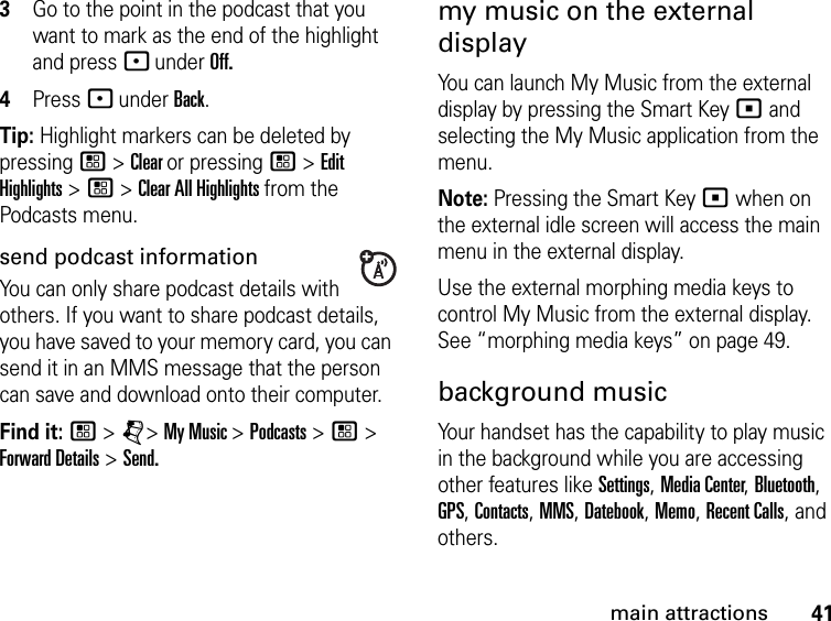 41main attractions3Go to the point in the podcast that you want to mark as the end of the highlight and press - under Off. 4Press - under Back.Tip: Highlight markers can be deleted by pressing / &gt; Clear or pressing / &gt; Edit Highlights &gt; / &gt; Clear All Highlights from the Podcasts menu.send podcast informationYou can only share podcast details with others. If you want to share podcast details, you have saved to your memory card, you can send it in an MMS message that the person can save and download onto their computer.Find it: / &gt; j&gt; My Music &gt; Podcasts &gt; / &gt; Forward Details &gt; Send.my music on the external displayYou can launch My Music from the external display by pressing the Smart Key ( and selecting the My Music application from the menu. Note: Pressing the Smart Key ( when on the external idle screen will access the main menu in the external display.Use the external morphing media keys to control My Music from the external display. See “morphing media keys” on page 49.background musicYour handset has the capability to play music in the background while you are accessing other features like Settings, Media Center, Bluetooth, GPS, Contacts, MMS, Datebook, Memo, Recent Calls, and others.