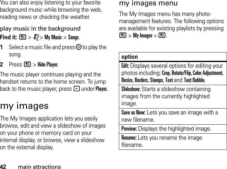 42main attractionsYou can also enjoy listening to your favorite background music while browsing the web, reading news or checking the weather.play music in the backgroundFind it: / &gt; j&gt; My Music &gt; Songs. 1Select a music file and press ; to play the song. 2Press / &gt; Hide Player.The music player continues playing and the handset returns to the home screen. To jump back to the music player, press - under Player.my imagesThe My Images application lets you easily browse, edit and view a slideshow of images on your phone or memory card on your internal display, or browse, view a slideshow on the external display. my images menuThe My Images menu has many photo-management features. The following options are available for existing playlists by pressing / &gt; My Images &gt; /.optionEdit: Displays several options for editing your photos including: Crop, Rotate/Flip, Color Adjustment, Resize, Borders, Stamps, Text and Text Bubble.Slideshow: Starts a slideshow containing images from the currently highlighted image.Save as New: Lets you save an image with a new filename.Preview: Displays the highlighted image.Rename: Lets you rename the image filename.