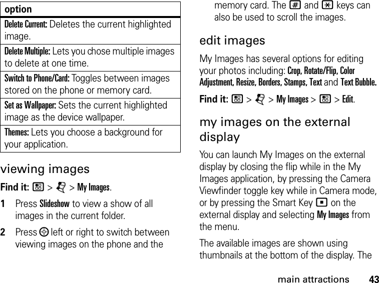 43main attractionsviewing imagesFind it: / &gt; j &gt; My Images.1Press Slideshow to view a show of all images in the current folder.2Press ; left or right to switch between viewing images on the phone and the memory card. The # and * keys can also be used to scroll the images.edit imagesMy Images has several options for editing your photos including: Crop, Rotate/Flip, Color Adjustment, Resize, Borders, Stamps, Text and Text Bubble.Find it: / &gt; j &gt; My Images &gt; / &gt; Edit.my images on the external displayYou can launch My Images on the external display by closing the flip while in the My Images application, by pressing the Camera Viewfinder toggle key while in Camera mode, or by pressing the Smart Key ( on the external display and selecting My Images from the menu.The available images are shown using thumbnails at the bottom of the display. The Delete Current: Deletes the current highlighted image.Delete Multiple: Lets you chose multiple images to delete at one time.Switch to Phone/Card: Toggles between images stored on the phone or memory card.Set as Wallpaper: Sets the current highlighted image as the device wallpaper.Themes: Lets you choose a background for your application.option