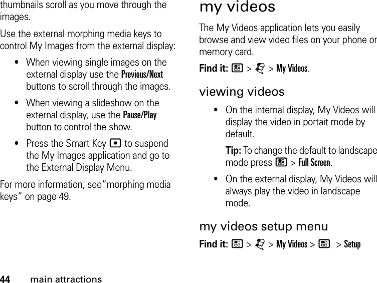 44main attractionsthumbnails scroll as you move through the images. Use the external morphing media keys to control My Images from the external display: •When viewing single images on the external display use the Previous/Next buttons to scroll through the images. •When viewing a slideshow on the external display, use the Pause/Play button to control the show. •Press the Smart Key ( to suspend the My Images application and go to the External Display Menu.For more information, see“morphing media keys” on page 49.my videosThe My Videos application lets you easily browse and view video files on your phone or memory card. Find it: / &gt; j &gt; My Videos. viewing videos•On the internal display, My Videos will display the video in portait mode by default. Tip: To change the default to landscape mode press / &gt; Full Screen.•On the external display, My Videos will always play the video in landscape mode.my videos setup menuFind it: / &gt; j &gt; My Videos &gt; / &gt; Setup