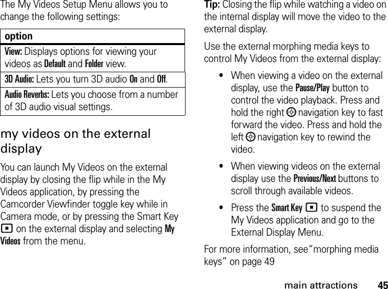 45main attractionsThe My Videos Setup Menu allows you to change the following settings: my videos on the external displayYou can launch My Videos on the external display by closing the flip while in the My Videos application, by pressing the Camcorder Viewfinder toggle key while in Camera mode, or by pressing the Smart Key ( on the external display and selecting My Videos from the menu.Tip: Closing the flip while watching a video on the internal display will move the video to the external display.Use the external morphing media keys to control My Videos from the external display: •When viewing a video on the external display, use the Pause/Play button to control the video playback. Press and hold the right ; navigation key to fast forward the video. Press and hold the left ; navigation key to rewind the video.•When viewing videos on the external display use the Previous/Next buttons to scroll through available videos.•Press the Smart Key ( to suspend the My Videos application and go to the External Display Menu.For more information, see“morphing media keys” on page 49optionView: Displays options for viewing your videos as Default and Folder view.3D Audio: Lets you turn 3D audio On and Off.Audio Reverbs: Lets you choose from a number of 3D audio visual settings.