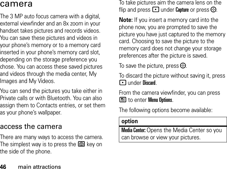 46main attractionscameraThe 3 MP auto focus camera with a digital, external viewfinder and an 8x zoom in your handset takes pictures and records videos. You can save these pictures and videos in your phone’s memory or to a memory card inserted in your phone’s memory card slot, depending on the storage preference you chose. You can access these saved pictures and videos through the media center, My Images and My Videos. You can send the pictures you take either in Private calls or with Bluetooth. You can also assign them to Contacts entries, or set them as your phone’s wallpaper. access the camera There are many ways to access the camera. The simplest way is to press the e key on the side of the phone. To take pictures aim the camera lens on the flip and press - under Capture or press ;.Note: If you insert a memory card into the phone now, you are prompted to save the picture you have just captured to the memory card. Choosing to save the picture to the memory card does not change your storage preferences after the picture is saved. To save the picture, press ;.To discard the picture without saving it, press - under Discard.From the camera viewfinder, you can press / to enter Menu Options.The following options become available:optionMedia Center: Opens the Media Center so you can browse or view your pictures.