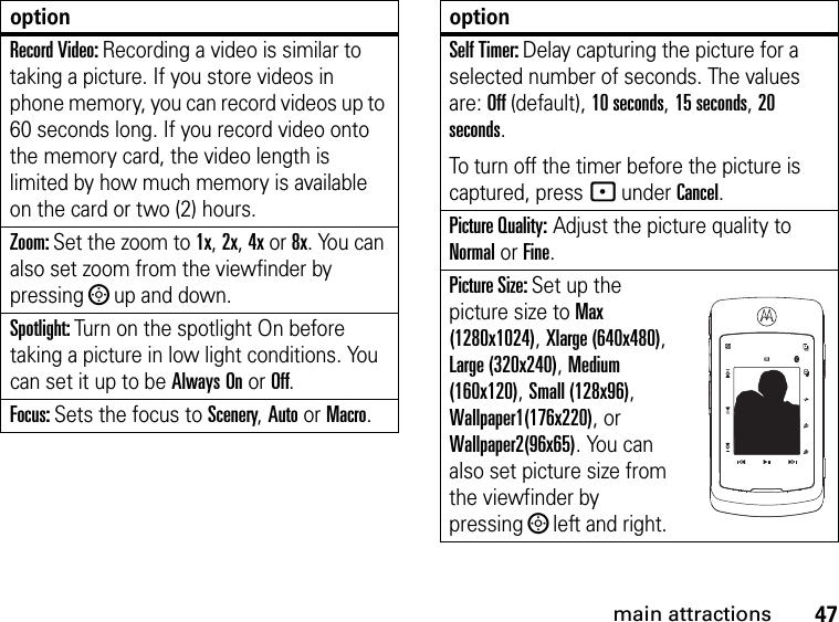 47main attractionsRecord Video: Recording a video is similar to taking a picture. If you store videos in phone memory, you can record videos up to 60 seconds long. If you record video onto the memory card, the video length is limited by how much memory is available on the card or two (2) hours.Zoom: Set the zoom to 1x, 2x, 4x or 8x. You can also set zoom from the viewfinder by pressing ; up and down.Spotlight: Turn on the spotlight On before taking a picture in low light conditions. You can set it up to be Always On or Off.Focus: Sets the focus to Scenery, Auto or Macro.optionSelf Timer: Delay capturing the picture for a selected number of seconds. The values are: Off (default), 10 seconds, 15 seconds, 20 seconds.To turn off the timer before the picture is captured, press - under Cancel.Picture Quality: Adjust the picture quality to Normal or Fine.Picture Size: Set up the picture size to Max (1280x1024), Xlarge (640x480), Large (320x240), Medium (160x120), Small (128x96), Wallpaper1(176x220), or Wallpaper2(96x65). You can also set picture size from the viewfinder by pressing ; left and right.option