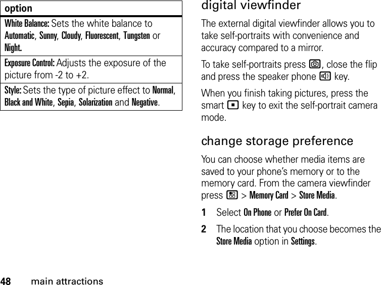48main attractionsdigital viewfinderThe external digital viewfinder allows you to take self-portraits with convenience and accuracy compared to a mirror.To take self-portraits press e, close the flip and press the speaker phone ) key.When you finish taking pictures, press the smart ( key to exit the self-portrait camera mode.change storage preference You can choose whether media items are saved to your phone’s memory or to the memory card. From the camera viewfinder press / &gt; Memory Card &gt; Store Media.1Select On Phone or Prefer On Card. 2The location that you choose becomes the Store Media option in Settings.White Balance: Sets the white balance to Automatic, Sunny, Cloudy, Fluorescent, Tungsten or Night.Exposure Control: Adjusts the exposure of the picture from -2 to +2.Style: Sets the type of picture effect to Normal, Black and White, Sepia, Solarization and Negative.option