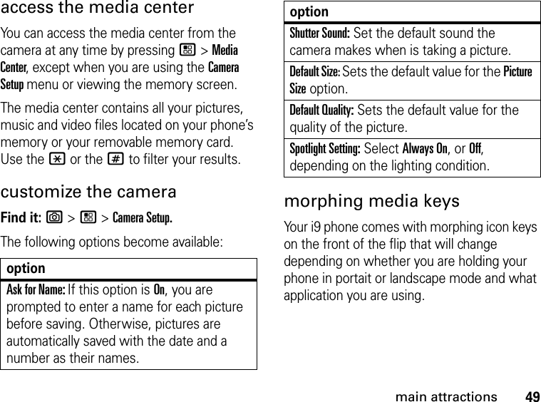 49main attractionsaccess the media center You can access the media center from the camera at any time by pressing / &gt; Media Center, except when you are using the Camera Setup menu or viewing the memory screen. The media center contains all your pictures, music and video files located on your phone’s memory or your removable memory card. Use the * or the # to filter your results.customize the cameraFind it: e &gt; / &gt; Camera Setup.The following options become available: morphing media keysYour i9 phone comes with morphing icon keys on the front of the flip that will change depending on whether you are holding your phone in portait or landscape mode and what application you are using.optionAsk for Name: If this option is On, you are prompted to enter a name for each picture before saving. Otherwise, pictures are automatically saved with the date and a number as their names.Shutter Sound: Set the default sound the camera makes when is taking a picture.Default Size: Sets the default value for the Picture Size option. Default Quality: Sets the default value for the quality of the picture. Spotlight Setting: Select Always On, or Off, depending on the lighting condition.option