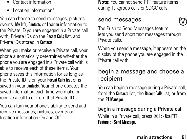 51main attractions•Contact information•Location information1You can choose to send messages, pictures, events, My Info, Contacts or Location information to the Private ID you are engaged in a Private call with, Private IDs on the Recent Calls list, and Private IDs stored in Contacts.When you make or receive a Private call, your phone automatically determines whether the phone you are engaged in a Private call with is able to receive each of these items. Your phone saves this information for as long as the Private ID is on your Recent Calls list or is saved in your Contacts. Your phone updates the saved information each time you make or receive a call to or from that Private ID.You can turn your phone’s ability to send and receive messages, pictures, events or location information On and Off.Note: You cannot send PTT feature items during Talkgroup calls or SDGC calls.send messagesThe Push to Send Messages feature lets you send short text messages through Private calls.When you send a message, it appears on the display of the phone you are engaged in the Private call with.begin a message and choose a recipient You can begin a message during a Private call, from the Contacts list, the Recent Calls list, or from the PT Manager.begin a message during a Private callWhile in a Private call, press / &gt; Use PTT Feature &gt; Send Message.