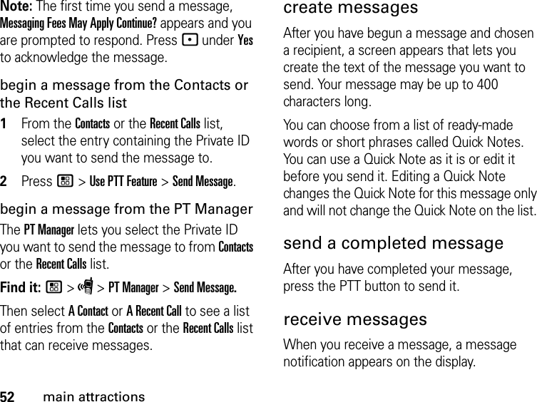 52main attractionsNote: The first time you send a message, Messaging Fees May Apply Continue? appears and you are prompted to respond. Press - under Yes to acknowledge the message.begin a message from the Contacts or the Recent Calls list1From the Contacts or the Recent Calls list, select the entry containing the Private ID you want to send the message to.2Press / &gt; Use PTT Feature &gt; Send Message.begin a message from the PT ManagerThe PT Manager lets you select the Private ID you want to send the message to from Contacts or the Recent Calls list.Find it: / &gt; S &gt; PT Manager &gt; Send Message.Then select A Contact or A Recent Call to see a list of entries from the Contacts or the Recent Calls list that can receive messages.create messagesAfter you have begun a message and chosen a recipient, a screen appears that lets you create the text of the message you want to send. Your message may be up to 400 characters long. You can choose from a list of ready-made words or short phrases called Quick Notes. You can use a Quick Note as it is or edit it before you send it. Editing a Quick Note changes the Quick Note for this message only and will not change the Quick Note on the list. send a completed messageAfter you have completed your message, press the PTT button to send it.receive messages When you receive a message, a message notification appears on the display. 