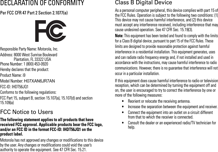 DECLARATION OF CONFORMITYPer FCC CFR 47 Part 2 Section 2.1077(a)Responsible Party Name: Motorola, Inc.Address: 8000 West Sunrise BoulevardPlantation, FL 33322 USAPhone Number: 1 (800) 453-0920Hereby declares that the product:Product Name: i9Model Number: H07XAN6JR7ANFCC-ID: IHDT56JQ1Conforms to the following regulations:FCC Part 15, subpart B, section 15.107(a), 15.107(d) and section 15.109(a)FCC Notice to UsersThe following statement applies to all products that have received FCC approval. Applicable products bear the FCC logo, and/or an FCC ID in the format FCC-ID: IHDT56JQ1 on the product label.Motorola has not approved any changes or modifications to this device by the user. Any changes or modifications could void the user’s authority to operate the equipment. See 47 CFR Sec. 15.21.Class B Digital DeviceAs a personal computer peripheral, this device complies with part 15 of the FCC Rules. Operation is subject to the following two conditions: (1) This device may not cause harmful interference, and (2) this device must accept any interference received, including interference that may cause undesired operation. See 47 CFR Sec. 15.19(3).Note: This equipment has been tested and found to comply with the limits for a Class B digital device, pursuant to part 15 of the FCC Rules. These limits are designed to provide reasonable protection against harmful interference in a residential installation. This equipment generates, uses and can radiate radio frequency energy and, if not installed and used in accordance with the instructions, may cause harmful interference to radio communications. However, there is no guarantee that interference will not occur in a particular installation.If this equipment does cause harmful interference to radio or television reception, which can be determined by turning the equipment off and on, the user is encouraged to try to correct the interference by one or more of the following measures:•Reorient or relocate the receiving antenna.•Increase the separation between the equipment and receiver.•Connect the equipment into an outlet on a circuit different from that to which the receiver is connected.•Consult the dealer or an experienced radio/TV technician for help.