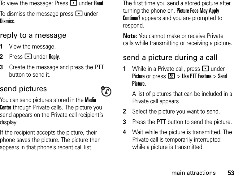 53main attractionsTo view the message: Press - under Read. To dismiss the message press - under Dismiss.reply to a message1View the message.2Press - under Reply.3Create the message and press the PTT button to send it.send picturesYou can send pictures stored in the Media Center through Private calls. The picture you send appears on the Private call recipient’s display. If the recipient accepts the picture, their phone saves the picture. The picture then appears in that phone’s recent call list.The first time you send a stored picture after turning the phone on, Picture Fees May Apply Continue? appears and you are prompted to respond.Note: You cannot make or receive Private calls while transmitting or receiving a picture.send a picture during a call1While in a Private call, press - under Picture or press / &gt; Use PTT Feature &gt; Send Picture.A list of pictures that can be included in a Private call appears.2Select the picture you want to send.3Press the PTT button to send the picture. 4Wait while the picture is transmitted. The Private call is temporarily interrupted while a picture is transmitted. 