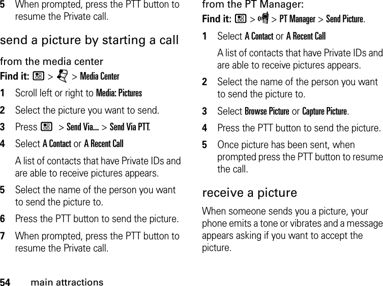 54main attractions5When prompted, press the PTT button to resume the Private call. send a picture by starting a callfrom the media centerFind it: / &gt; j &gt; Media Center1Scroll left or right to Media: Pictures2Select the picture you want to send.3Press / &gt; Send Via... &gt; Send Via PTT.4Select A Contact or A Recent CallA list of contacts that have Private IDs and are able to receive pictures appears.5Select the name of the person you want to send the picture to.6Press the PTT button to send the picture. 7When prompted, press the PTT button to resume the Private call. from the PT Manager:Find it: / &gt; S &gt; PT Manager &gt; Send Picture.1Select A Contact or A Recent CallA list of contacts that have Private IDs and are able to receive pictures appears.2Select the name of the person you want to send the picture to.3Select Browse Picture or Capture Picture.4Press the PTT button to send the picture.5Once picture has been sent, when prompted press the PTT button to resume the call.receive a picture When someone sends you a picture, your phone emits a tone or vibrates and a message appears asking if you want to accept the picture. 