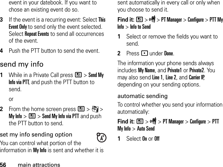 56main attractionsevent in your datebook. If you want to chose an existing event do so.3If the event is a recurring event: Select This Event Only to send only the event selected. Select Repeat Events to send all occurrences of the event.4Push the PTT button to send the event.send my info1While in a Private Call press / &gt; Send My Info via PTT, and push the PTT button to send.or2From the home screen press / &gt; C &gt; My Info &gt; / &gt; Send My Info via PTT and push the PTT button to send.set my info sending optionYou can control what portion of the information in My Info is sent and whether it is sent automatically in every call or only when you choose to send it. Find it: / &gt; S &gt; PT Manager &gt; Configure &gt; PTT My Info &gt; Info to Send1Select or remove the fields you want to send.2Press - under Done.The information your phone sends always includes My Name, and Private1 or Private2. You may also send Line 1, Line 2, and Carrier IP, depending on your sending options. automatic sending To control whether you send your information automatically: Find it: / &gt; S &gt; PT Manager &gt; Configure &gt; PTT My Info &gt; Auto Send1Select On or Off