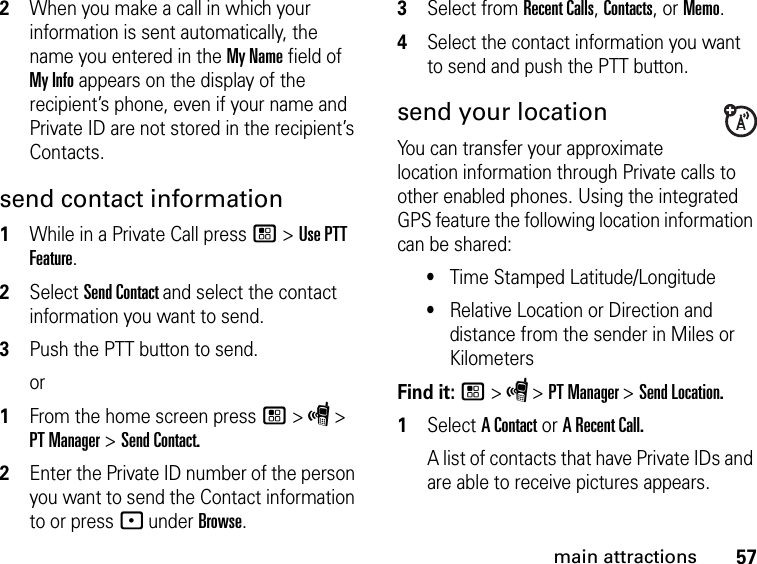 57main attractions2When you make a call in which your information is sent automatically, the name you entered in the My Name field of My Info appears on the display of the recipient’s phone, even if your name and Private ID are not stored in the recipient’s Contacts.send contact information1While in a Private Call press / &gt; Use PTT Feature.2Select Send Contact and select the contact information you want to send.3Push the PTT button to send.or1From the home screen press / &gt; S &gt; PT Manager &gt; Send Contact.2Enter the Private ID number of the person you want to send the Contact information to or press - under Browse.3Select from Recent Calls, Contacts, or Memo.4Select the contact information you want to send and push the PTT button.send your locationYou can transfer your approximate location information through Private calls to other enabled phones. Using the integrated GPS feature the following location information can be shared:•Time Stamped Latitude/Longitude•Relative Location or Direction and distance from the sender in Miles or KilometersFind it: / &gt; S &gt; PT Manager &gt; Send Location.1Select A Contact or A Recent Call.A list of contacts that have Private IDs and are able to receive pictures appears.