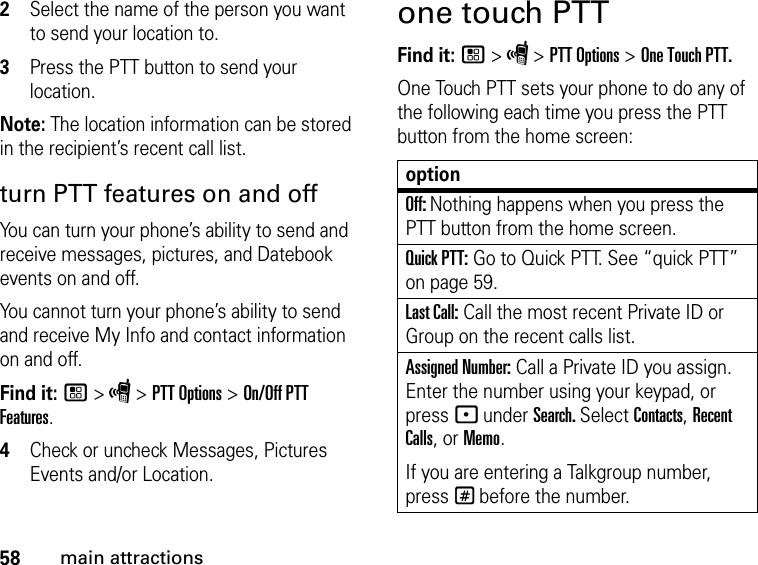 58main attractions2Select the name of the person you want to send your location to.3Press the PTT button to send your location.Note: The location information can be stored in the recipient’s recent call list.turn PTT features on and off You can turn your phone’s ability to send and receive messages, pictures, and Datebook events on and off. You cannot turn your phone’s ability to send and receive My Info and contact information on and off. Find it: / &gt; S &gt; PTT Options &gt; On/Off PTT Features.4Check or uncheck Messages, Pictures Events and/or Location.one touch PTTFind it: / &gt; S &gt; PTT Options &gt; One Touch PTT.One Touch PTT sets your phone to do any of the following each time you press the PTT button from the home screen:optionOff: Nothing happens when you press the PTT button from the home screen.Quick PTT: Go to Quick PTT. See “quick PTT” on page 59.Last Call: Call the most recent Private ID or Group on the recent calls list. Assigned Number: Call a Private ID you assign. Enter the number using your keypad, or press - under Search. Select Contacts, Recent Calls, or Memo.If you are entering a Talkgroup number, press # before the number.