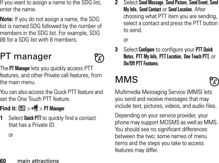 60main attractionsIf you want to assign a name to the SDG list, enter the name.Note: If you do not assign a name, the SDG list is named SDG followed by the number of members in the SDG list. For example, SDG (8) for a SDG list with 8 members.PT managerThe PT Manager lets you quickly access PTT features, and other Private call features, from the main menu. You can also access the Quick PTT feature and set the One Touch PTT feature.Find it: / &gt; S &gt; PT Manager1Select Quick PTT to quickly find a contact that has a Private ID.or2Select Send Message, Send Picture, Send Event, Send My Info, Send Contact or Send Location. After choosing what PTT item you are sending, select a contact and press the PTT button to send.or3Select Configure to configure your PTT Quick Notes, PTT My Info, PTT Location, One Touch PTT, or On/Off PTT Features.MMSMultimedia Messaging Service (MMS) lets you send and receive messages that may include text, pictures, videos, and audio files. Depending on your service provider, your phone may support MOSMS as well as MMS. You should see no significant differences between the two; some names of menu items and the steps you take to access features may differ.