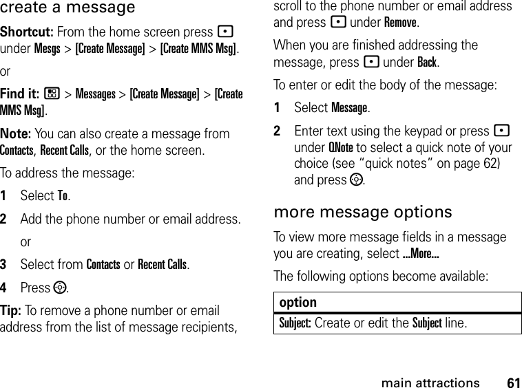 61main attractionscreate a message Shortcut: From the home screen press - under Mesgs &gt; [Create Message] &gt; [Create MMS Msg].orFind it: / &gt; Messages &gt; [Create Message] &gt; [Create MMS Msg].Note: You can also create a message from Contacts, Recent Calls, or the home screen.To address the message: 1Select To.2Add the phone number or email address.or3Select from Contacts or Recent Calls.4Press ;.Tip: To remove a phone number or email address from the list of message recipients, scroll to the phone number or email address and press - under Remove.When you are finished addressing the message, press - under Back.To enter or edit the body of the message: 1Select Message.2Enter text using the keypad or press - under QNote to select a quick note of your choice (see “quick notes” on page 62) and press ;.more message options To view more message fields in a message you are creating, select ...More...The following options become available:optionSubject: Create or edit the Subject line.