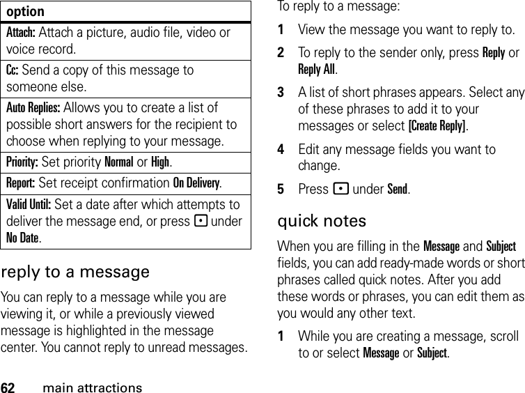 62main attractionsreply to a message You can reply to a message while you are viewing it, or while a previously viewed message is highlighted in the message center. You cannot reply to unread messages. To reply to a message: 1View the message you want to reply to.2To reply to the sender only, press Reply or Reply All. 3A list of short phrases appears. Select any of these phrases to add it to your messages or select [Create Reply].4Edit any message fields you want to change. 5Press - under Send.quick notesWhen you are filling in the Message and Subject fields, you can add ready-made words or short phrases called quick notes. After you add these words or phrases, you can edit them as you would any other text. 1While you are creating a message, scroll to or select Message or Subject. Attach: Attach a picture, audio file, video or voice record.Cc: Send a copy of this message to someone else.Auto Replies: Allows you to create a list of possible short answers for the recipient to choose when replying to your message.Priority: Set priority Normal or High.Report: Set receipt confirmation On Delivery.Valid Until: Set a date after which attempts to deliver the message end, or press - under No Date.option