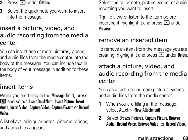 63main attractions2Press - under QNotes.3Select the quick note you want to insert into the message. insert a picture, video, and audio recording from the media center You can insert one or more pictures, videos, and audio files from the media center into the body of the message. You can include text in the body of your message in addition to these items. insert items While you are filling in the Message field, press / and select Insert QuickNote, Insert Picture, Insert Audio, Insert Video, Capture Video, Capture Picture or Record Voice.A list of available quick notes, pictures, videos, and audio files appears. Select the quick note, picture, video, or audio recording you want to insert. Tip: To view or listen to the item before inserting it, highlight it and press - under Preview. remove an inserted item To remove an item from the message you are creating, highlight it and press - under Delete.attach a picture, video, and audio recording from the media center You can attach one or more pictures, videos, and audio files from the media center.1When you are filling in the message, select Attach &gt; [New Attachment].2Select Browse Pictures, Capture Picture, Browse Audio, Record Voice, Browse Video, or Record Video.