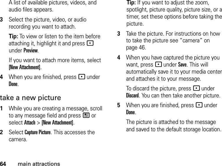 64main attractionsA list of available pictures, videos, and audio files appears.3Select the picture, video, or audio recording you want to attach. Tip: To view or listen to the item before attaching it, highlight it and press - under Preview. If you want to attach more items, select [New Attachment].4When you are finished, press - under Done.take a new picture 1While you are creating a message, scroll to any message field and press / or select Attach &gt; [New Attachment].2Select Capture Picture. This accesses the camera.Tip: If you want to adjust the zoom, spotlight, picture quality, picture size, or a timer, set these options before taking the picture.3Take the picture. For instructions on how to take the picture see “camera” on page 46.4When you have captured the picture you want, press - under Save. This will automatically save it to your media center and attaches it to your message.To discard the picture, press - under Discard. You can then take another picture.5When you are finished, press - under Done.The picture is attached to the message and saved to the default storage location.