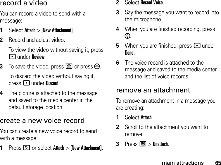 65main attractionsrecord a videoYou can record a video to send with a message:1Select Attach &gt; [New Attachment]. 2Record and adjust video. To view the video without saving it, press - under Review.3To save the video, press e or press ;.To discard the video without saving it, press - under Discard.4The picture is attached to the message and saved to the media center in the default storage location.create a new voice recordYou can create a new voice record to send with a message:1Press / or select Attach &gt; [New Attachment].2Select Record Voice.3Say the message you want to record into the microphone. 4When you are finished recording, press ;.5When you are finished, press - under Done.6The voice record is attached to the message and saved to the media center and the list of voice records. remove an attachmentTo remove an attachment in a message you are creating: 1Select Attach.2Scroll to the attachment you want to remove. 3Press / &gt; Unattach.