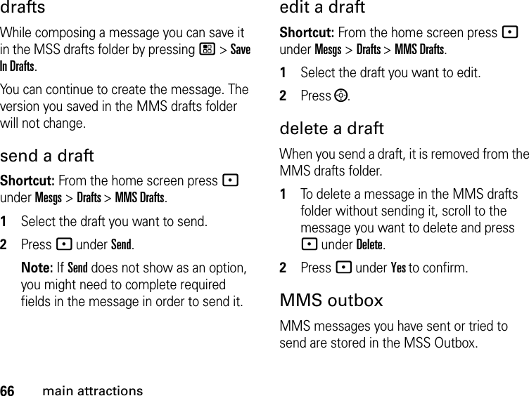 66main attractionsdraftsWhile composing a message you can save it in the MSS drafts folder by pressing / &gt; Save In Drafts.You can continue to create the message. The version you saved in the MMS drafts folder will not change.send a draft Shortcut: From the home screen press - under Mesgs &gt; Drafts &gt; MMS Drafts.1Select the draft you want to send.2Press - under Send. Note: If Send does not show as an option, you might need to complete required fields in the message in order to send it.edit a draftShortcut: From the home screen press - under Mesgs &gt; Drafts &gt; MMS Drafts.1Select the draft you want to edit.2Press ;.delete a draftWhen you send a draft, it is removed from the MMS drafts folder.1To delete a message in the MMS drafts folder without sending it, scroll to the message you want to delete and press - under Delete.2Press - under Yes to confirm. MMS outboxMMS messages you have sent or tried to send are stored in the MSS Outbox.