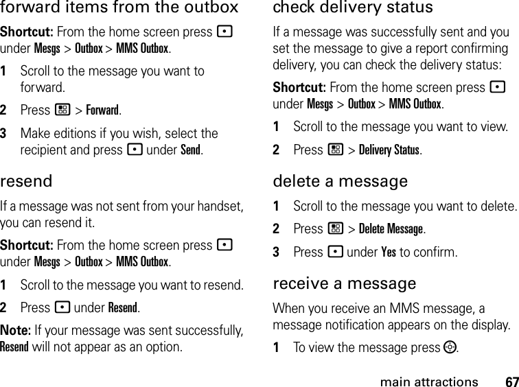 67main attractionsforward items from the outboxShortcut: From the home screen press - under Mesgs &gt; Outbox &gt; MMS Outbox.1Scroll to the message you want to forward.2Press / &gt; Forward. 3Make editions if you wish, select the recipient and press - under Send.resendIf a message was not sent from your handset, you can resend it. Shortcut: From the home screen press - under Mesgs &gt; Outbox &gt; MMS Outbox.1Scroll to the message you want to resend. 2Press - under Resend.Note: If your message was sent successfully, Resend will not appear as an option.check delivery status If a message was successfully sent and you set the message to give a report confirming delivery, you can check the delivery status: Shortcut: From the home screen press - under Mesgs &gt; Outbox &gt; MMS Outbox.1Scroll to the message you want to view.2Press / &gt; Delivery Status. delete a message1Scroll to the message you want to delete.2Press / &gt; Delete Message.3Press - under Yes to confirm. receive a message When you receive an MMS message, a message notification appears on the display. 1To view the message press ;. 