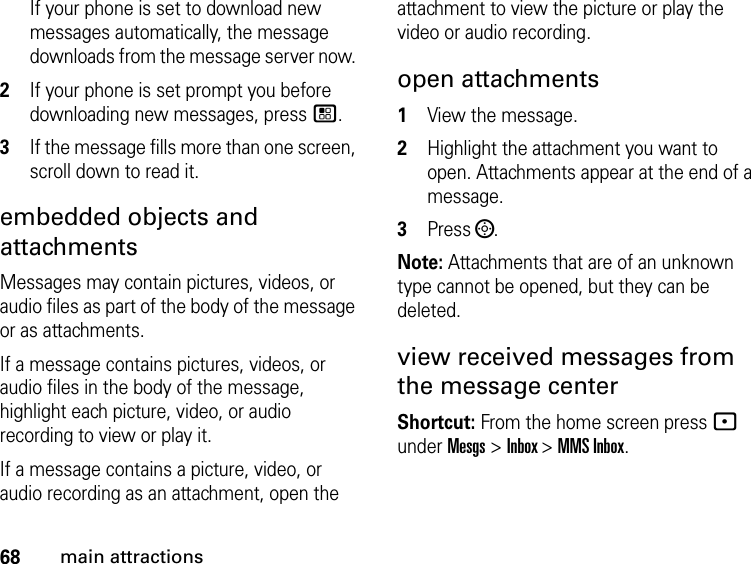 68main attractionsIf your phone is set to download new messages automatically, the message downloads from the message server now. 2If your phone is set prompt you before downloading new messages, press /. 3If the message fills more than one screen, scroll down to read it. embedded objects and attachments Messages may contain pictures, videos, or audio files as part of the body of the message or as attachments. If a message contains pictures, videos, or audio files in the body of the message, highlight each picture, video, or audio recording to view or play it. If a message contains a picture, video, or audio recording as an attachment, open the attachment to view the picture or play the video or audio recording.open attachments1View the message.2Highlight the attachment you want to open. Attachments appear at the end of a message.3Press ;. Note: Attachments that are of an unknown type cannot be opened, but they can be deleted.view received messages from the message center Shortcut: From the home screen press - under Mesgs &gt; Inbox &gt; MMS Inbox.