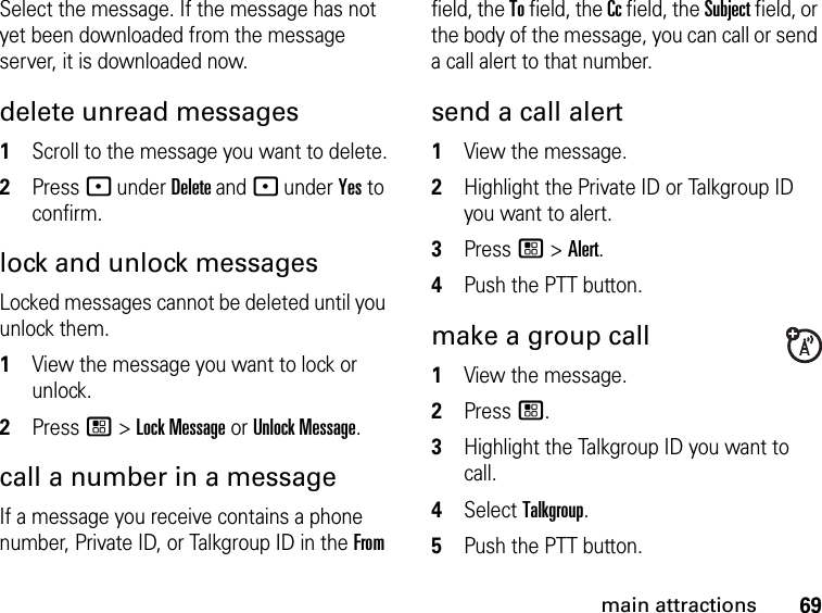 69main attractionsSelect the message. If the message has not yet been downloaded from the message server, it is downloaded now.delete unread messages 1Scroll to the message you want to delete.2Press - under Delete and - under Yes to confirm.lock and unlock messagesLocked messages cannot be deleted until you unlock them. 1View the message you want to lock or unlock. 2Press / &gt; Lock Message or Unlock Message. call a number in a message If a message you receive contains a phone number, Private ID, or Talkgroup ID in the From field, the To field, the Cc field, the Subject field, or the body of the message, you can call or send a call alert to that number. send a call alert 1View the message.2Highlight the Private ID or Talkgroup ID you want to alert. 3Press / &gt; Alert. 4Push the PTT button. make a group call 1View the message. 2Press /.3Highlight the Talkgroup ID you want to call. 4Select Talkgroup. 5Push the PTT button. 