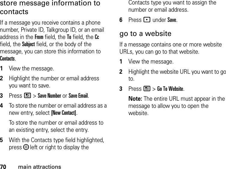 70main attractionsstore message information to contacts If a message you receive contains a phone number, Private ID, Talkgroup ID, or an email address in the From field, the To field, the Cc field, the Subject field, or the body of the message, you can store this information to Contacts. 1View the message. 2Highlight the number or email address you want to save. 3Press / &gt; Save Number or Save Email. 4To store the number or email address as a new entry, select [New Contact].To store the number or email address to an existing entry, select the entry. 5With the Contacts type field highlighted, press ; left or right to display the Contacts type you want to assign the number or email address. 6Press - under Save. go to a website If a message contains one or more website URLs, you can go to that website. 1View the message. 2Highlight the website URL you want to go to. 3Press / &gt; Go To Website. Note: The entire URL must appear in the message to allow you to open the website. 