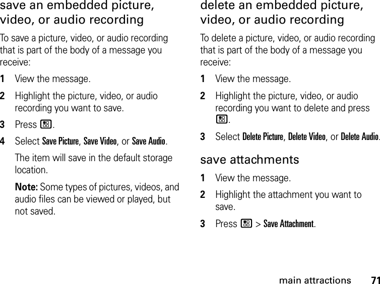 71main attractionssave an embedded picture, video, or audio recording To save a picture, video, or audio recording that is part of the body of a message you receive: 1View the message. 2Highlight the picture, video, or audio recording you want to save. 3Press /. 4Select Save Picture, Save Video, or Save Audio. The item will save in the default storage location. Note: Some types of pictures, videos, and audio files can be viewed or played, but not saved. delete an embedded picture, video, or audio recording To delete a picture, video, or audio recording that is part of the body of a message you receive: 1View the message. 2Highlight the picture, video, or audio recording you want to delete and press /.3Select Delete Picture, Delete Video, or Delete Audio.save attachments 1View the message.2Highlight the attachment you want to save. 3Press / &gt; Save Attachment. 