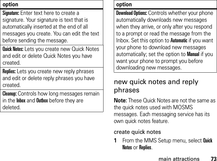 73main attractionsnew quick notes and reply phrases Note: These Quick Notes are not the same as the quick notes used with MOSMS messages. Each messaging service has its own quick notes feature. create quick notes1From the MMS Setup menu, select Quick Notes or Replies. Signature: Enter text here to create a signature. Your signature is text that is automatically inserted at the end of all messages you create. You can edit the text before sending the message. Quick Notes: Lets you create new Quick Notes and edit or delete Quick Notes you have created. Replies: Lets you create new reply phrases and edit or delete reply phrases you have created. Cleanup: Controls how long messages remain in the Inbox and Outbox before they are deleted. optionDownload Options: Controls whether your phone automatically downloads new messages when they arrive, or only after you respond to a prompt or read the message from the Inbox. Set this option to Automatic if you want your phone to download new messages automatically; set the option to Manual if you want your phone to prompt you before downloading new messages. option