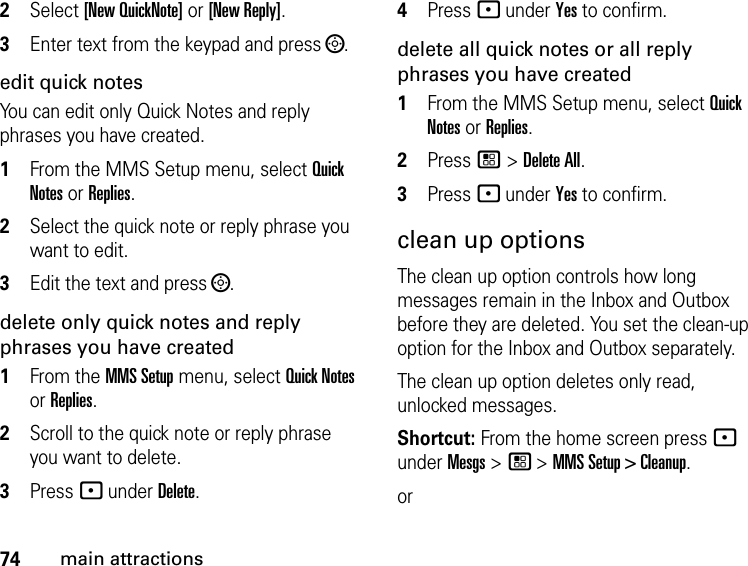 74main attractions2Select [New QuickNote] or [New Reply]. 3Enter text from the keypad and press ;.edit quick notes You can edit only Quick Notes and reply phrases you have created. 1From the MMS Setup menu, select Quick Notes or Replies. 2Select the quick note or reply phrase you want to edit. 3Edit the text and press ;. delete only quick notes and reply phrases you have created1From the MMS Setup menu, select Quick Notes or Replies. 2Scroll to the quick note or reply phrase you want to delete. 3Press - under Delete. 4Press - under Yes to confirm. delete all quick notes or all reply phrases you have created1From the MMS Setup menu, select Quick Notes or Replies. 2Press / &gt; Delete All. 3Press - under Yes to confirm. clean up optionsThe clean up option controls how long messages remain in the Inbox and Outbox before they are deleted. You set the clean-up option for the Inbox and Outbox separately. The clean up option deletes only read, unlocked messages. Shortcut: From the home screen press - under Mesgs &gt; / &gt; MMS Setup &gt; Cleanup.or