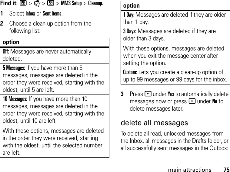 75main attractionsFind it: / &gt; E &gt; / &gt; MMS Setup &gt; Cleanup.1Select Inbox or Sent Items.2Choose a clean up option from the following list:3Press - under Yes to automatically delete messages now or press - under No to delete messages later. delete all messages To delete all read, unlocked messages from the Inbox, all messages in the Drafts folder, or all successfully sent messages in the Outbox: optionOff: Messages are never automatically deleted.5 Messages: If you have more than 5 messages, messages are deleted in the order they were received, starting with the oldest, until 5 are left. 10 Messages: If you have more than 10 messages, messages are deleted in the order they were received, starting with the oldest, until 10 are left.With these options, messages are deleted in the order they were received, starting with the oldest, until the selected number are left.1 Day: Messages are deleted if they are older than 1 day. 3 Days: Messages are deleted if they are older than 3 days. With these options, messages are deleted when you exit the message center after setting the option.Custom: Lets you create a clean-up option of up to 99 messages or 99 days for the inbox.option