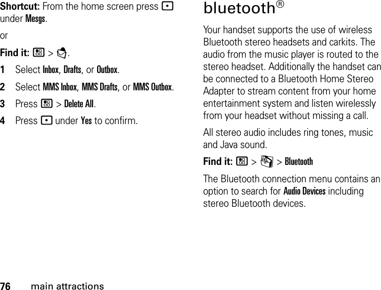 76main attractionsShortcut: From the home screen press - under Mesgs.orFind it: / &gt; E. 1Select Inbox, Drafts, or Outbox.2Select MMS Inbox, MMS Drafts, or MMS Outbox.3Press / &gt; Delete All. 4Press - under Yes to confirm.bluetooth® Your handset supports the use of wireless Bluetooth stereo headsets and carkits. The audio from the music player is routed to the stereo headset. Additionally the handset can be connected to a Bluetooth Home Stereo Adapter to stream content from your home entertainment system and listen wirelessly from your headset without missing a call.All stereo audio includes ring tones, music and Java sound.Find it: / &gt; m &gt; BluetoothThe Bluetooth connection menu contains an option to search for Audio Devices including stereo Bluetooth devices.