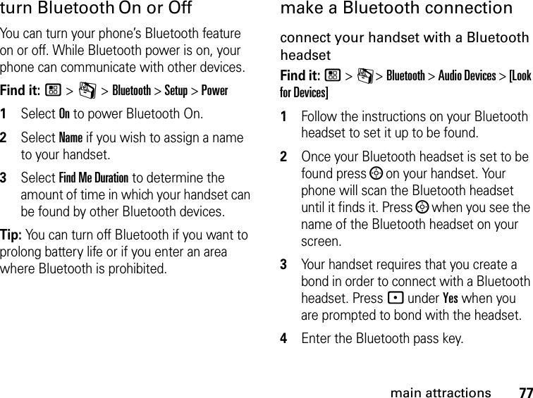 77main attractionsturn Bluetooth On or OffYou can turn your phone’s Bluetooth feature on or off. While Bluetooth power is on, your phone can communicate with other devices.Find it: / &gt; m &gt; Bluetooth &gt; Setup &gt; Power1Select On to power Bluetooth On.2Select Name if you wish to assign a name to your handset.3Select Find Me Duration to determine the amount of time in which your handset can be found by other Bluetooth devices.Tip: You can turn off Bluetooth if you want to prolong battery life or if you enter an area where Bluetooth is prohibited.make a Bluetooth connectionconnect your handset with a Bluetooth headsetFind it: / &gt; C &gt; Bluetooth &gt; Audio Devices &gt; [Look for Devices]1Follow the instructions on your Bluetooth headset to set it up to be found.2Once your Bluetooth headset is set to be found press ; on your handset. Your phone will scan the Bluetooth headset until it finds it. Press ; when you see the name of the Bluetooth headset on your screen.3Your handset requires that you create a bond in order to connect with a Bluetooth headset. Press - under Yes when you are prompted to bond with the headset.4Enter the Bluetooth pass key.