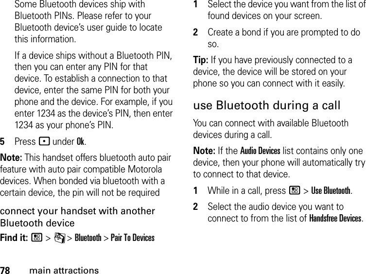 78main attractionsSome Bluetooth devices ship with Bluetooth PINs. Please refer to your Bluetooth device’s user guide to locate this information.If a device ships without a Bluetooth PIN, then you can enter any PIN for that device. To establish a connection to that device, enter the same PIN for both your phone and the device. For example, if you enter 1234 as the device’s PIN, then enter 1234 as your phone’s PIN.5Press - under Ok.Note: This handset offers bluetooth auto pair feature with auto pair compatible Motorola devices. When bonded via bluetooth with a certain device, the pin will not be requiredconnect your handset with another Bluetooth deviceFind it: / &gt; C &gt; Bluetooth &gt; Pair To Devices1Select the device you want from the list of found devices on your screen.2Create a bond if you are prompted to do so.Tip: If you have previously connected to a device, the device will be stored on your phone so you can connect with it easily.use Bluetooth during a callYou can connect with available Bluetooth devices during a call.Note: If the Audio Devices list contains only one device, then your phone will automatically try to connect to that device.1While in a call, press / &gt; Use Bluetooth.2Select the audio device you want to connect to from the list of Handsfree Devices.