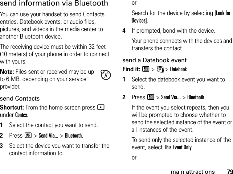 79main attractionssend information via BluetoothYou can use your handset to send Contacts entries, Datebook events, or audio files, pictures, and videos in the media center to another Bluetooth device.The receiving device must be within 32 feet (10 meters) of your phone in order to connect with yours.Note: Files sent or received may be up to 6 MB, depending on your service provider.send ContactsShortcut: From the home screen press - under Contcs.1Select the contact you want to send.2Press / &gt; Send Via... &gt; Bluetooth.3Select the device you want to transfer the contact information to.orSearch for the device by selecting [Look for Devices].4If prompted, bond with the device.Your phone connects with the devices and transfers the contact.send a Datebook eventFind it: / &gt; C &gt; Datebook1Select the datebook event you want to send.2Press / &gt; Send Via... &gt; Bluetooth.If the event you select repeats, then you will be prompted to choose whether to send the selected instance of the event or all instances of the event.To send only the selected instance of the event, select This Event Only.or