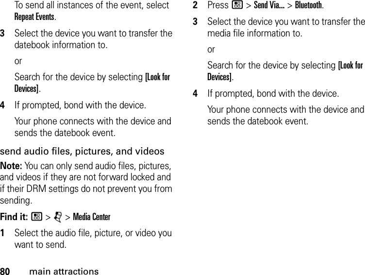 80main attractionsTo send all instances of the event, select Repeat Events.3Select the device you want to transfer the datebook information to.orSearch for the device by selecting [Look for Devices].4If prompted, bond with the device.Your phone connects with the device and sends the datebook event.send audio files, pictures, and videosNote: You can only send audio files, pictures, and videos if they are not forward locked and if their DRM settings do not prevent you from sending.Find it: / &gt; j &gt; Media Center1Select the audio file, picture, or video you want to send.2Press / &gt; Send Via... &gt; Bluetooth.3Select the device you want to transfer the media file information to.orSearch for the device by selecting [Look for Devices].4If prompted, bond with the device.Your phone connects with the device and sends the datebook event.