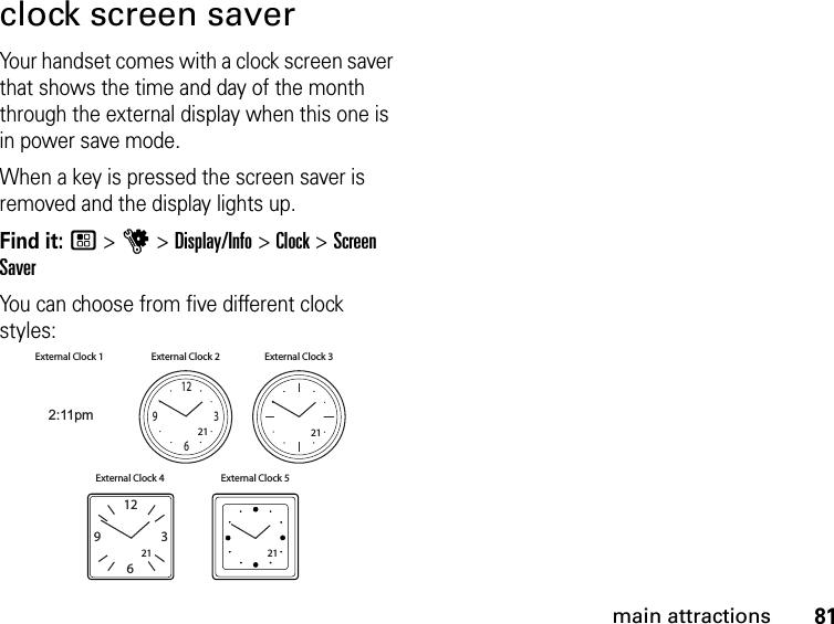 81main attractionsclock screen saverYour handset comes with a clock screen saver that shows the time and day of the month through the external display when this one is in power save mode.When a key is pressed the screen saver is removed and the display lights up.Find it: / &gt; u &gt; Display/Info &gt; Clock &gt; Screen SaverYou can choose from five different clock styles:2:11pmExternal Clock 1 External Clock 2 External Clock 3External Clock 4 External Clock 5211263921211263921