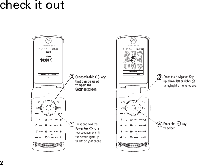 2check it outup, down, left or right (      )12Customizable O  keyto open theSettings screen Press and hold the Power Keyfor a few seconds, or until the screen lights up, to turn on your phone.34Press the O   keyto select.Press the Navigation Key to highlight a menu feature.that can be used Contcs MesgsNEXTEL7/16/0810:00APMultimediaExitBACEGHTSU