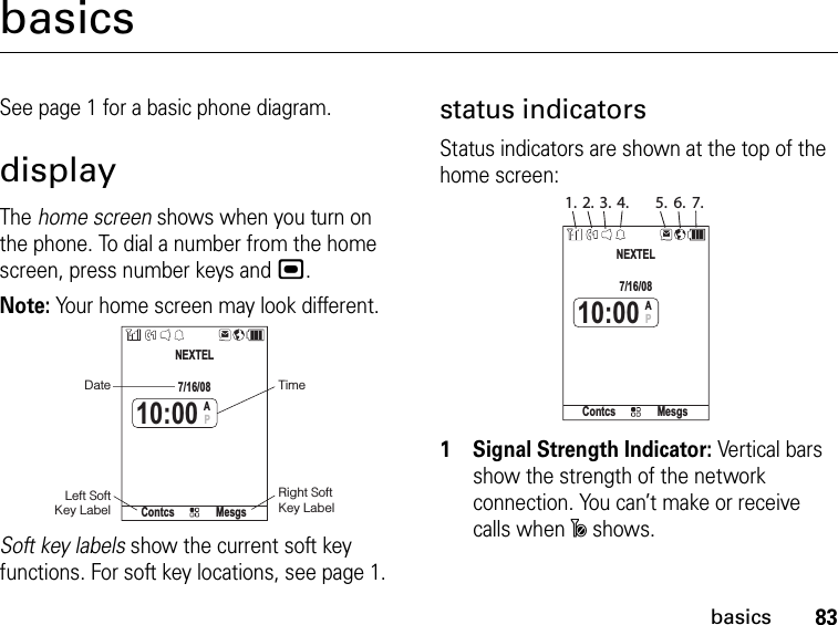 83basicsbasicsSee page 1 for a basic phone diagram.displayThe home screen shows when you turn on the phone. To dial a number from the home screen, press number keys and ,.Note: Your home screen may look different.Soft key labels show the current soft key functions. For soft key locations, see page 1.status indicatorsStatus indicators are shown at the top of the home screen:1Signal Strength Indicator: Vertical bars show the strength of the network connection. You can’t make or receive calls when ~ shows. DateRight Soft Key LabelLeft Soft Key LabelTimeContcs MesgsNEXTEL7/16/0810:00AP1. 2. 3. 4. 5. 6. 7.Contcs MesgsNEXTEL7/16/0810:00AP