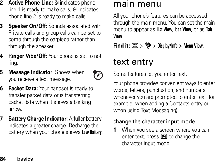 84basics2Active Phone Line: % indicates phone line 1 is ready to make calls; &apos; indicates phone line 2 is ready to make calls.3Speaker On/Off: Sounds associated with Private calls and group calls can be set to come through the earpiece rather than through the speaker.4Ringer Vibe/Off: Your phone is set to not ring.5 Message Indicator: Shows when you receive a text message.6 Packet Data: Your handset is ready to transfer packet data or is transferring packet data when it shows a blinking arrow.7 Battery Charge Indicator: A fuller battery indicates a greater charge. Recharge the battery when your phone shows Low Battery.main menuAll your phone’s features can be accessed through the main menu. You can set the main menu to appear as List View, Icon View, or as Tab View.Find it: / &gt; u &gt; Display/Info &gt; Menu View.text entrySome features let you enter text.Your phone provides convenient ways to enter words, letters, punctuation, and numbers whenever you are prompted to enter text (for example, when adding a Contacts entry or when using Text Messaging).change the character input mode1When you see a screen where you can enter text, press / to change the character input mode.