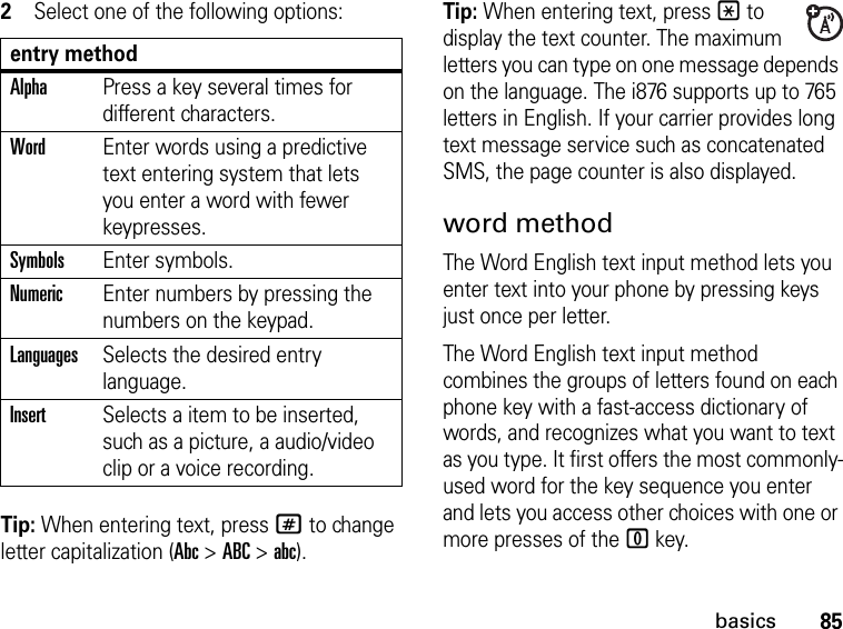 85basics2Select one of the following options:Tip: When entering text, press # to change letter capitalization (Abc &gt; ABC &gt; abc).Tip: When entering text, press * to display the text counter. The maximum letters you can type on one message depends on the language. The i876 supports up to 765 letters in English. If your carrier provides long text message service such as concatenated SMS, the page counter is also displayed. word methodThe Word English text input method lets you enter text into your phone by pressing keys just once per letter.The Word English text input method combines the groups of letters found on each phone key with a fast-access dictionary of words, and recognizes what you want to text as you type. It first offers the most commonly-used word for the key sequence you enter and lets you access other choices with one or more presses of the 0 key.entry methodAlphaPress a key several times for different characters.WordEnter words using a predictive text entering system that lets you enter a word with fewer keypresses.SymbolsEnter symbols.NumericEnter numbers by pressing the numbers on the keypad.LanguagesSelects the desired entry language.InsertSelects a item to be inserted, such as a picture, a audio/video clip or a voice recording.