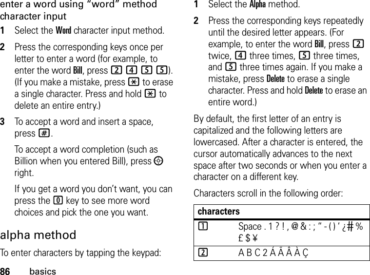 86basicsenter a word using “word” method character input1Select the Word character input method. 2Press the corresponding keys once per letter to enter a word (for example, to enter the word Bill, press 2455). (If you make a mistake, press * to erase a single character. Press and hold * to delete an entire entry.)3To accept a word and insert a space, press#.To accept a word completion (such as Billion when you entered Bill), press ; right.If you get a word you don’t want, you can press the 0 key to see more word choices and pick the one you want.alpha methodTo enter characters by tapping the keypad: 1Select the Alpha method.2Press the corresponding keys repeatedly until the desired letter appears. (For example, to enter the word Bill, press 2 twice, 4 three times, 5 three times, and 5 three times again. If you make a mistake, press Delete to erase a single character. Press and hold Delete to erase an entire word.)By default, the first letter of an entry is capitalized and the following letters are lowercased. After a character is entered, the cursor automatically advances to the next space after two seconds or when you enter a character on a different key.Characters scroll in the following order: characters1Space . 1 ? ! , @ &amp; : ; “ - ( ) ‘ ¿ ¡ % £ $ ¥2A B C 2 Á Ã Â À Ç