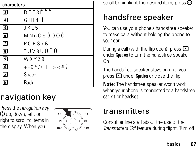 87basicsnavigation keyPress the navigation key ; up, down, left, or right to scroll to items in the display. When you scroll to highlight the desired item, press ;.handsfree speakerYou can use your phone’s handsfree speaker to make calls without holding the phone to your ear.During a call (with the flip open), press - under Speaker to turn the handsfree speaker On.The handsfree speaker stays on until you press - under Speaker or close the flip.Note: The handsfree speaker won’t work when your phone is connected to a handsfree car kit or headset.transmittersConsult airline staff about the use of the Transmitters Off feature during flight. Turn off 3D E F 3 É Ê È4G H I 4 Í Ì5J K L 56M N ñ O 6 Ó Õ Ô Ò7P Q R S 7 ß8T U V 8 Ú Ü Û Ù9W X Y Z 90+ - 0 * / \ [ ] = &gt; &lt; # §#Space*Backcharacters