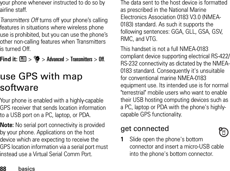 88basicsyour phone whenever instructed to do so by airline staff.Transmitters Off turns off your phone’s calling features in situations where wireless phone use is prohibited, but you can use the phone’s other non-calling features when Transmitters is turned Off.Find it: / &gt; u &gt; Advanced &gt; Transmitters &gt; Off.use GPS with map softwareYour phone is enabled with a highly-capable GPS receiver that sends location information to a USB port on a PC, laptop, or PDA.Note: No serial port connectivity is provided by your phone. Applications on the host device which are expecting to receive the GPS location information via a serial port must instead use a Virtual Serial Comm Port.The data sent to the host device is formatted as prescribed in the National Marine Electronics Association 0183 V3.0 (NMEA-0183) standard. As such it supports the following sentences: GGA, GLL, GSA, GSV, RMC, and VTG. This handset is not a full NMEA-0183 compliant device supporting electrical RS-422/RS-232 connectivity as dictated by the NMEA-0183 standard. Consequently it&apos;s unsuitable for conventional marine NMEA-0183 equipment use. Its intended use is for normal &quot;terrestrial&quot; mobile users who want to enable their USB hosting computing devices such as a PC, laptop or PDA with the phone&apos;s highly-capable GPS functionality.get connected1Slide open the phone&apos;s bottom connector and insert a micro-USB cable into the phone&apos;s bottom connector.