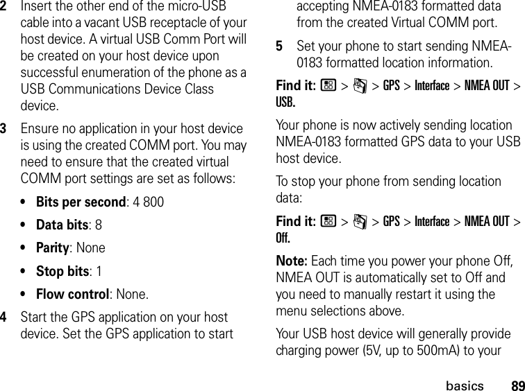 89basics2Insert the other end of the micro-USB cable into a vacant USB receptacle of your host device. A virtual USB Comm Port will be created on your host device upon successful enumeration of the phone as a USB Communications Device Class device. 3Ensure no application in your host device is using the created COMM port. You may need to ensure that the created virtual COMM port settings are set as follows: •Bits per second: 4 800 • Data bits: 8 •Parity: None •Stop bits: 1 • Flow control: None.4Start the GPS application on your host device. Set the GPS application to start accepting NMEA-0183 formatted data from the created Virtual COMM port.5Set your phone to start sending NMEA-0183 formatted location information.Find it: / &gt; m &gt; GPS &gt; Interface &gt; NMEA OUT &gt; USB.Your phone is now actively sending location NMEA-0183 formatted GPS data to your USB host device.To stop your phone from sending location data: Find it: / &gt; m &gt; GPS &gt; Interface &gt; NMEA OUT &gt; Off.Note: Each time you power your phone Off, NMEA OUT is automatically set to Off and you need to manually restart it using the menu selections above.Your USB host device will generally provide charging power (5V, up to 500mA) to your 